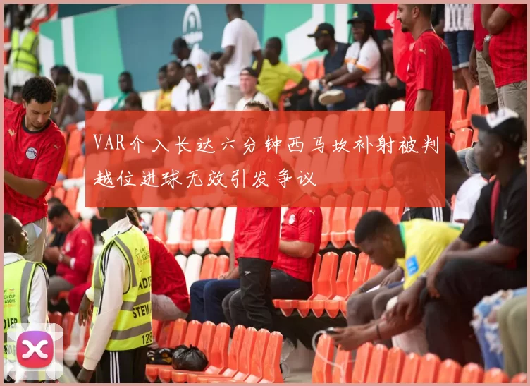 VAR介入长达六分钟西马坎补射被判越位进球无效引发争议