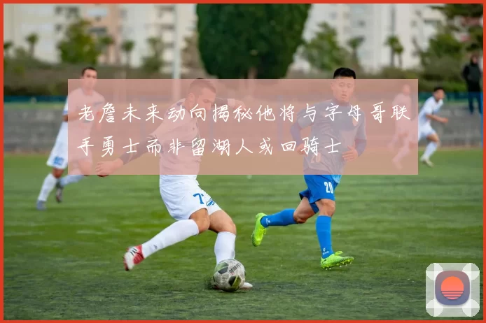 老詹未来动向揭秘他将与字母哥联手勇士而非留湖人或回骑士