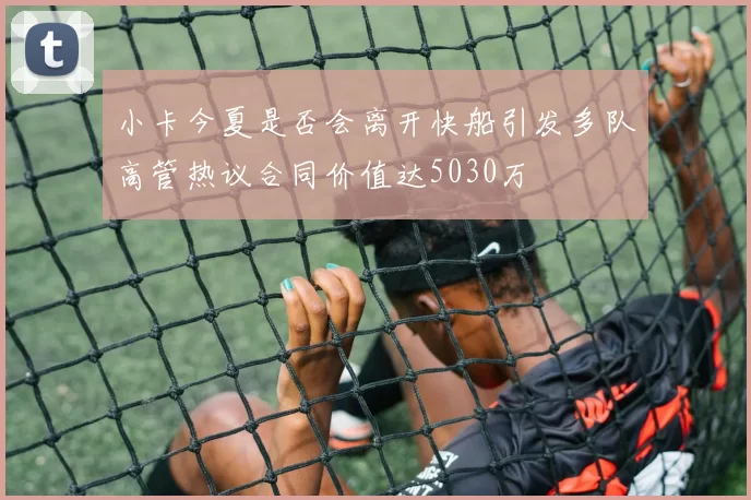 小卡今夏是否会离开快船引发多队高管热议合同价值达5030万