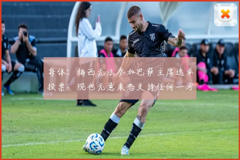 每体：梅西无法参加巴萨主席选举投票，现也无意表态支持任何一方