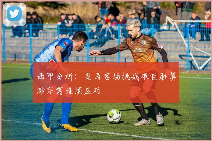 西甲分析：皇马客场挑战艰巨胜算渺茫需谨慎应对