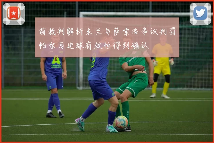 前裁判解析米兰与萨索洛争议判罚帕尔马进球有效性得到确认