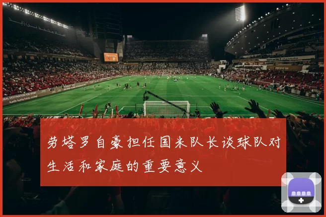 劳塔罗自豪担任国米队长谈球队对生活和家庭的重要意义
