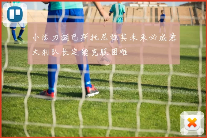 小法力挺巴斯托尼称其未来必成意大利队长定能克服困难