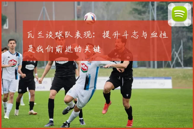 瓦兰谈球队表现：提升斗志与血性是我们前进的关键