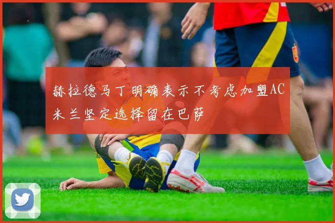 赫拉德马丁明确表示不考虑加盟AC米兰坚定选择留在巴萨