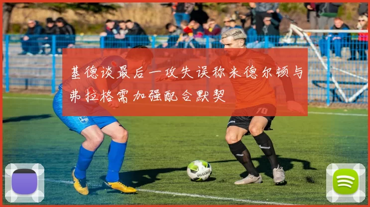 基德谈最后一攻失误称米德尔顿与弗拉格需加强配合默契