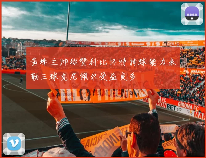 黄蜂主帅称赞科比怀特持球能力米勒三球克尼佩尔受益良多