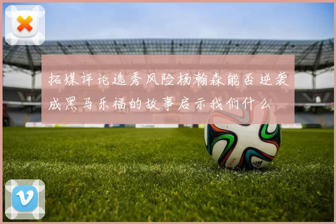 拓媒评论选秀风险杨瀚森能否逆袭成黑马乐福的故事启示我们什么
