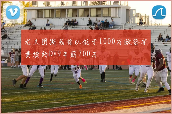 尤文图斯或将以低于1000万欧签字费续约DV9年薪700万