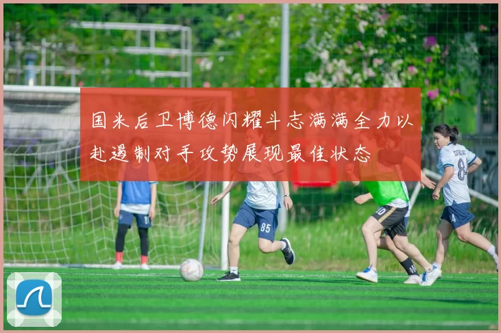 国米后卫博德闪耀斗志满满全力以赴遏制对手攻势展现最佳状态