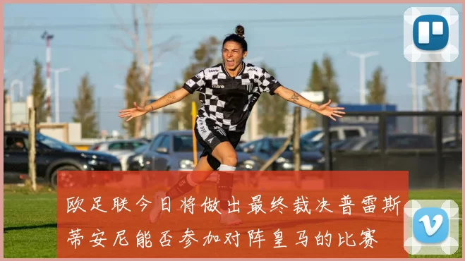 欧足联今日将做出最终裁决普雷斯蒂安尼能否参加对阵皇马的比赛
