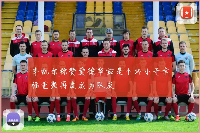 李凯尔称赞爱德华兹是个坏小子幸福重聚再度成为队友