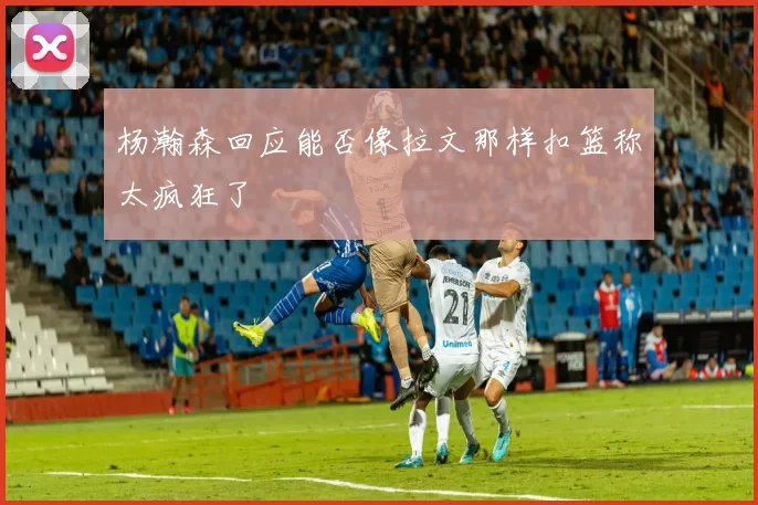 杨瀚森回应能否像拉文那样扣篮称太疯狂了