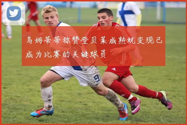 乌姆蒂蒂称赞登贝莱成熟蜕变现已成为比赛的关键球员