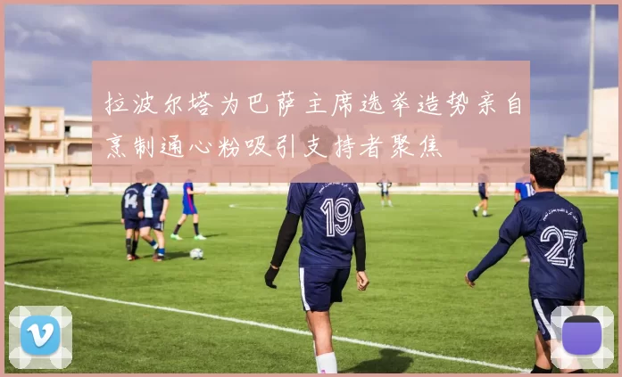 拉波尔塔为巴萨主席选举造势亲自烹制通心粉吸引支持者聚焦