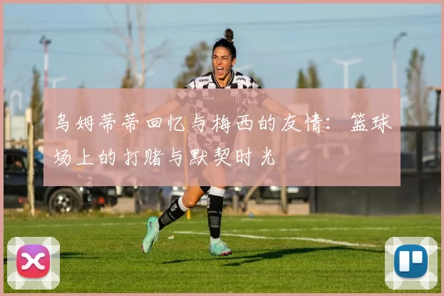 乌姆蒂蒂回忆与梅西的友情：篮球场上的打赌与默契时光