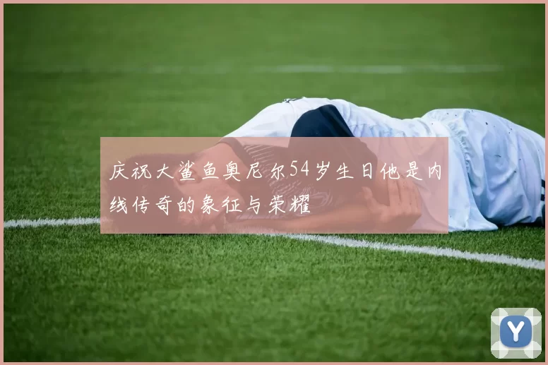 庆祝大鲨鱼奥尼尔54岁生日他是内线传奇的象征与荣耀