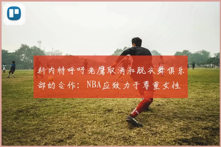 科内特呼吁老鹰取消和脱衣舞俱乐部的合作：NBA应致力于尊重女性