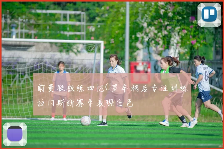 前曼联教练回忆C罗车祸后专注训练拉门斯新赛季表现出色