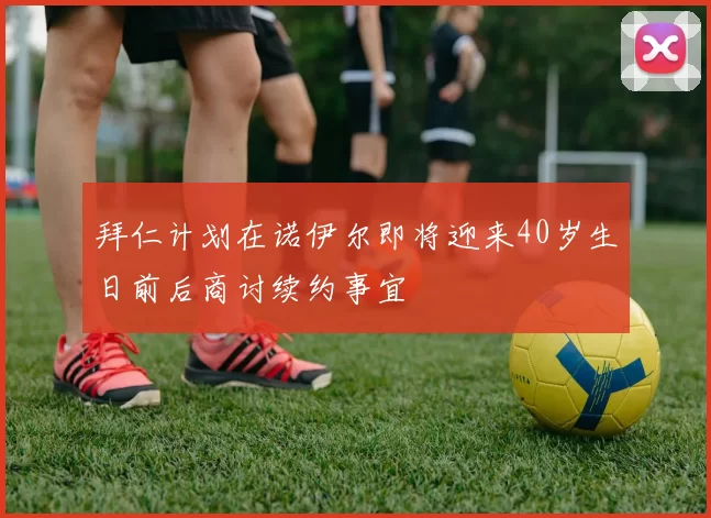 拜仁计划在诺伊尔即将迎来40岁生日前后商讨续约事宜