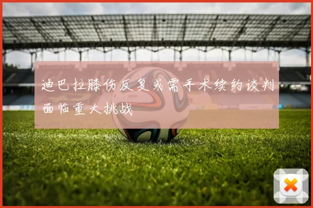 迪巴拉膝伤反复或需手术续约谈判面临重大挑战