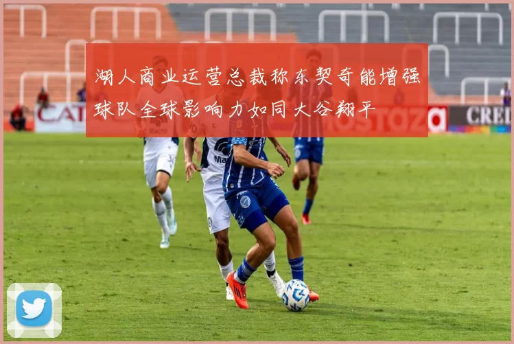 湖人商业运营总裁称东契奇能增强球队全球影响力如同大谷翔平