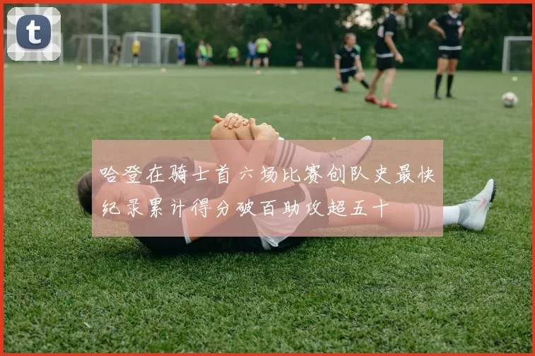 哈登在骑士首六场比赛创队史最快纪录累计得分破百助攻超五十